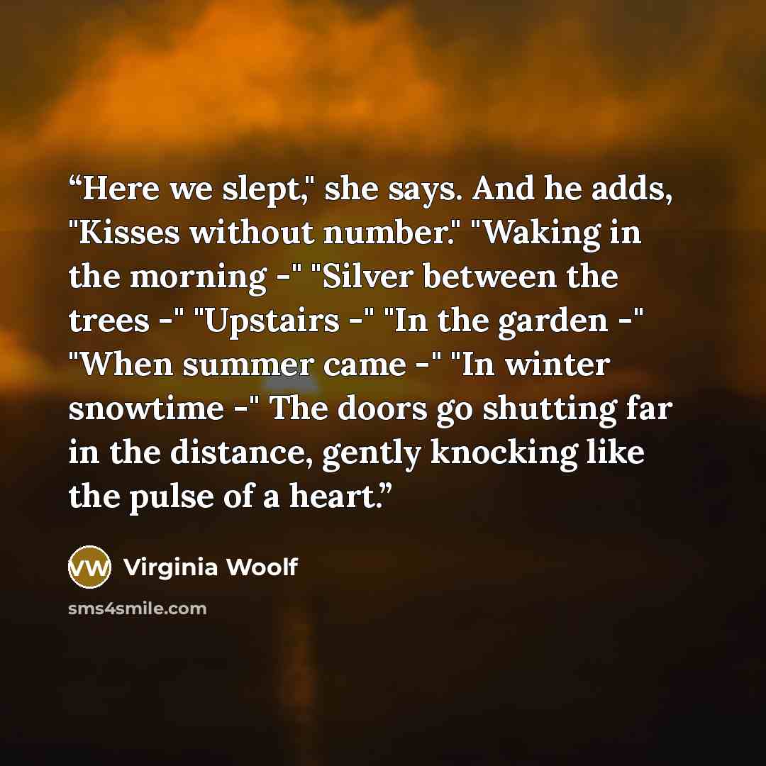 “Here we slept," she says. And he adds, "Kisses without number." "Waking in the morning -" "Silver between the trees -" "Upstairs -" "In the garden -" "When summer came -" "In winter snowtime -" The doors go shutting far in the distance, gently knocking like the pulse of a heart.” quote by Virginia Woolf