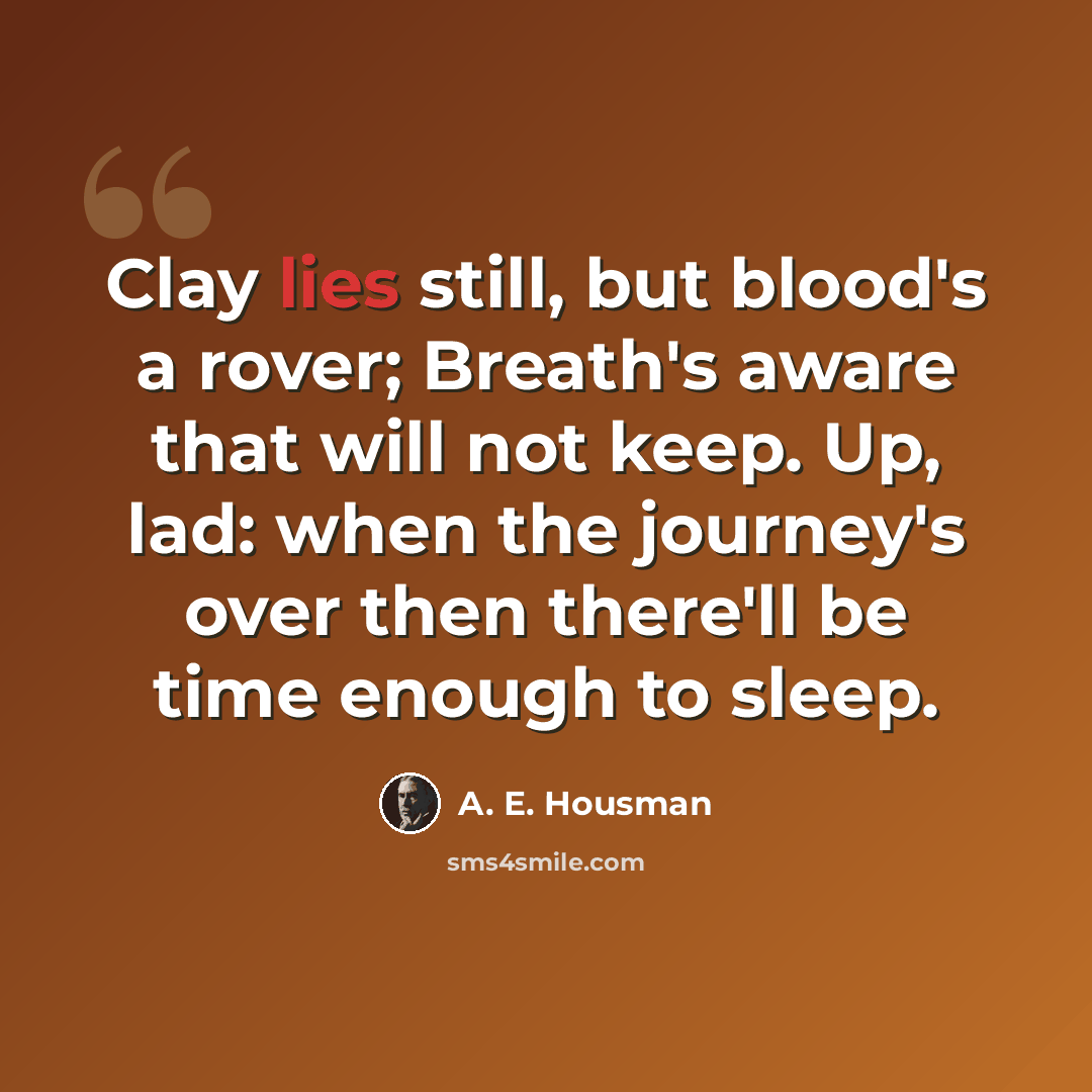 “Clay lies still, but blood's a rover; Breath's aware that will not keep. Up, lad: when the journey's over then there'll be time enough to sleep.” quote by A. E. Housman