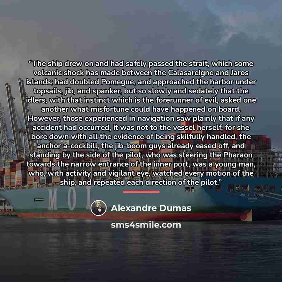 “The ship drew on and had safely passed the strait, which some volcanic shock has made between the Calasareigne and Jaros islands; had doubled Pomegue, and approached the harbor under topsails, jib, and spanker, but so slowly and sedately that the idlers, with that instinct which is the forerunner…” quote by Alexandre Dumas