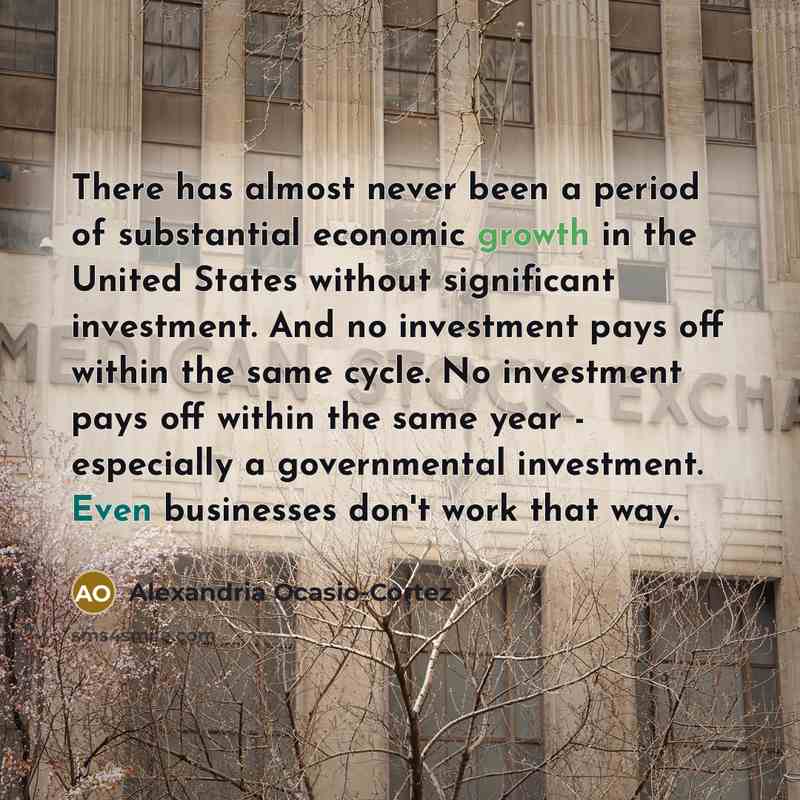 “There has almost never been a period of substantial economic growth in the United States without significant investment. And no investment pays off within the same cycle. No investment pays off within the same year - especially a governmental investment. Even businesses don't work that way.” quote by Alexandria Ocasio-Cortez