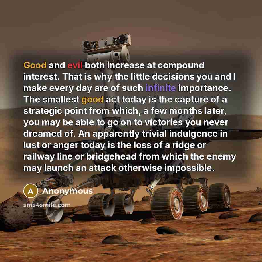 “Good and evil both increase at compound interest. That is why the little decisions you and I make every day are of such infinite importance. The smallest good act today is the capture of a strategic point from which, a few months later, you may be able to go on to victories you never dreamed of…” quote by Anonymous