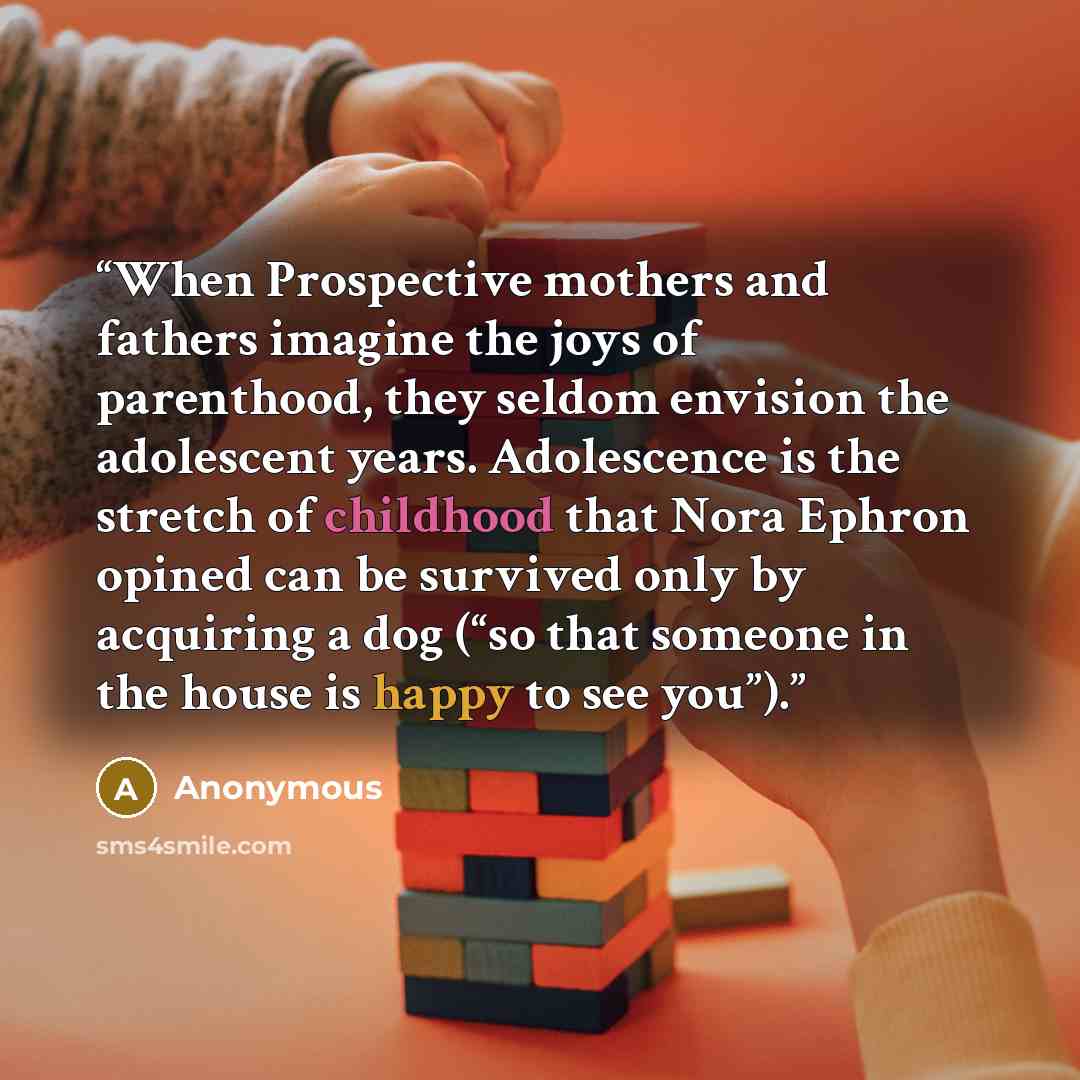 “When Prospective mothers and fathers imagine the joys of parenthood, they seldom envision the adolescent years. Adolescence is the stretch of childhood that Nora Ephron opined can be survived only by acquiring a dog (“so that someone in the house is happy to see you”).” quote by Anonymous