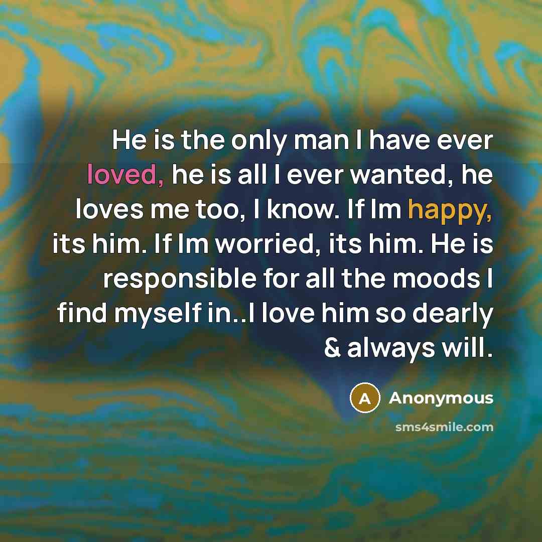 “He is the only man I have ever loved, he is all I ever wanted, he loves me too, I know. If Im happy, its him. If Im worried, its him. He is responsible for all the moods I find myself in..I love him so dearly & always will.” quote by Anonymous