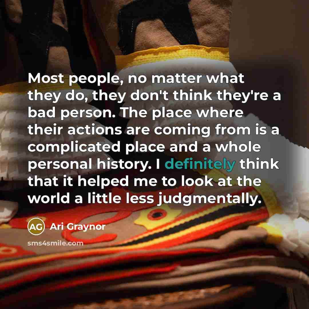 “Most people, no matter what they do, they don't think they're a bad person. The place where their actions are coming from is a complicated place and a whole personal history. I definitely think that it helped me to look at the world a little less judgmentally.” quote by Ari Graynor