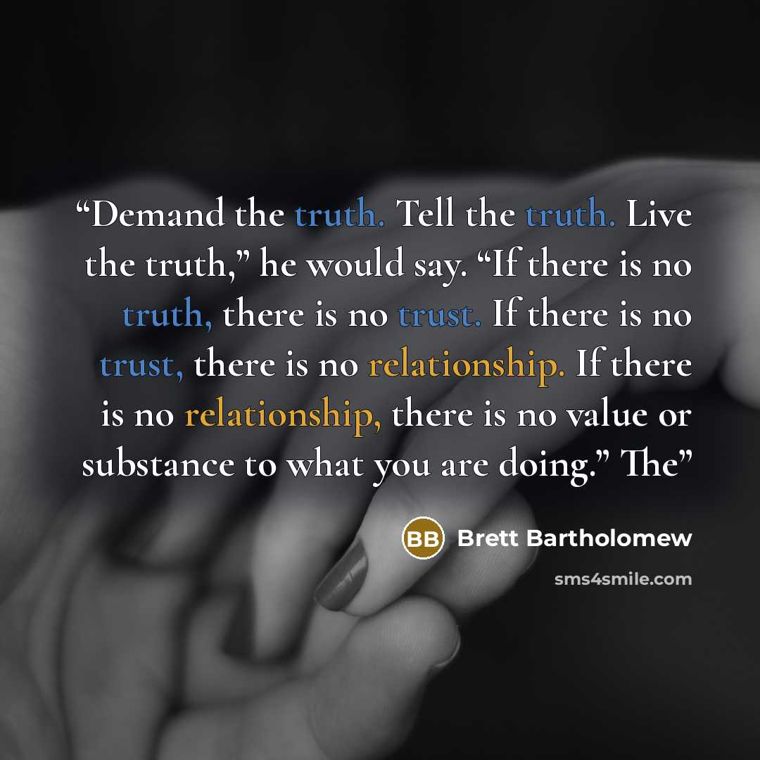 “Demand the truth. Tell the truth. Live the truth,” he would say. “If there is no truth, there is no trust. If there is no trust, there is no relationship. If there is no relationship, there is no value or substance to what you are doing.” The” quote by Brett Bartholomew