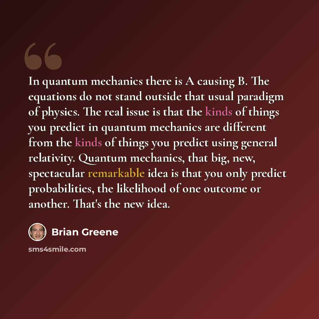 “In quantum mechanics there is A causing B. The equations do not stand outside that usual paradigm of physics. The real issue is that the kinds of things you predict in quantum mechanics are different from the kinds of things you predict using general relativity. Quantum mechanics, that big, new…” quote by Brian Greene