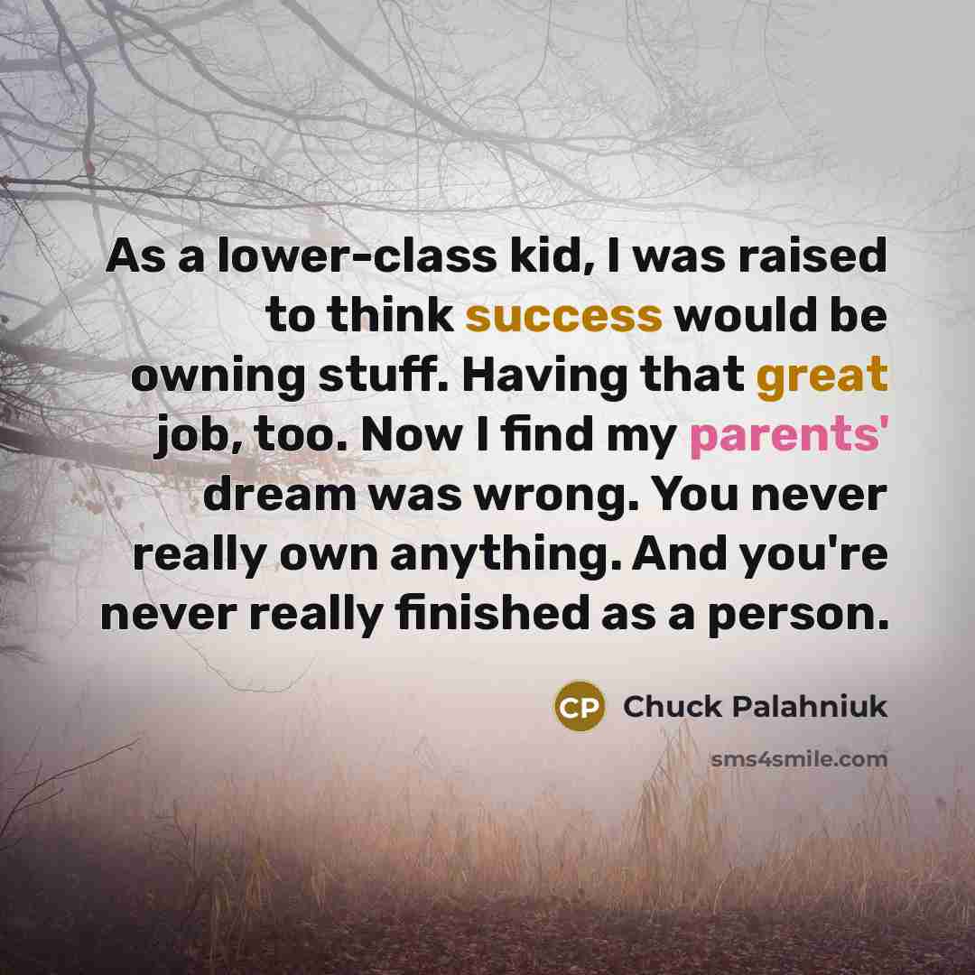 “As a lower-class kid, I was raised to think success would be owning stuff. Having that great job, too. Now I find my parents' dream was wrong. You never really own anything. And you're never really finished as a person.” quote by Chuck Palahniuk