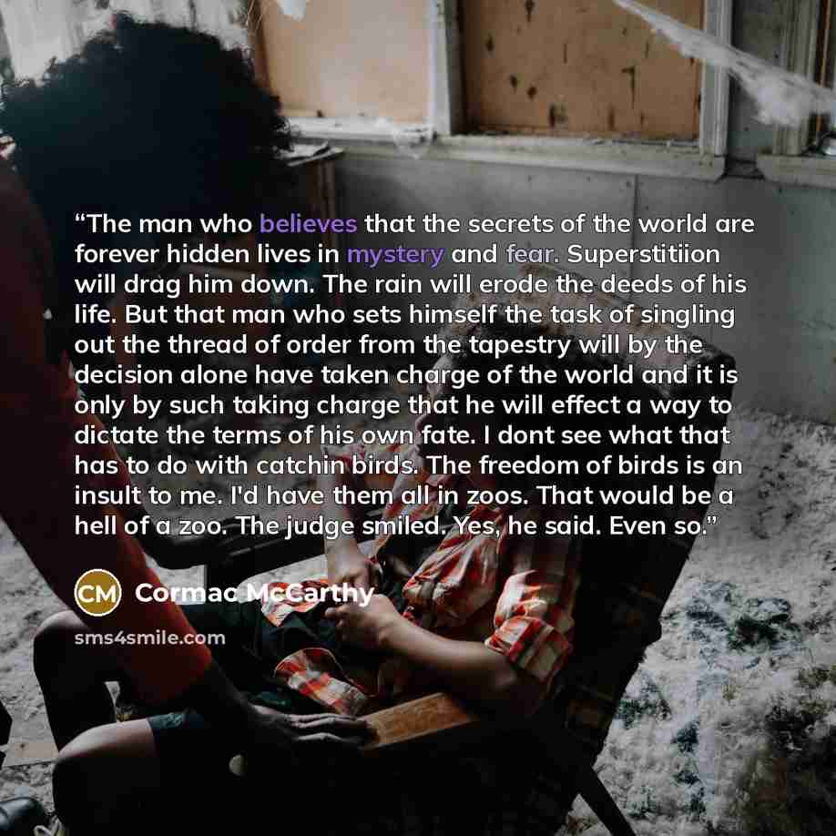 “The man who believes that the secrets of the world are forever hidden lives in mystery and fear. Superstitiion will drag him down. The rain will erode the deeds of his life. But that man who sets himself the task of singling out the thread of order from the tapestry will by the decision alone have…” quote by Cormac McCarthy