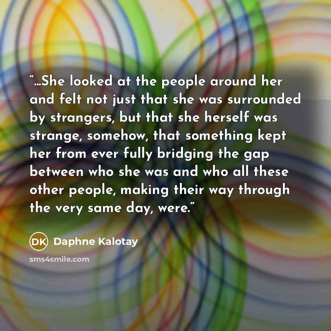 “...She looked at the people around her and felt not just that she was surrounded by strangers, but that she herself was strange, somehow, that something kept her from ever fully bridging the gap between who she was and who all these other people, making their way through the very same day, were.” quote by Daphne Kalotay