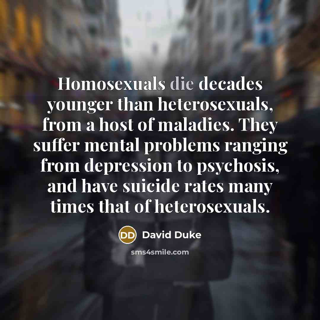 “Homosexuals die decades younger than heterosexuals, from a host of maladies. They suffer mental problems ranging from depression to psychosis, and have suicide rates many times that of heterosexuals.” quote by David Duke