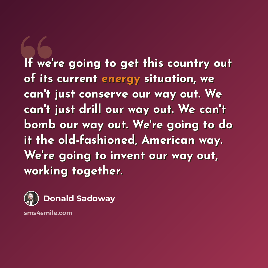 “If we're going to get this country out of its current energy situation, we can't just conserve our way out. We can't just drill our way out. We can't bomb our way out. We're going to do it the old-fashioned, American way. We're going to invent our way out, working together.” quote by Donald Sadoway