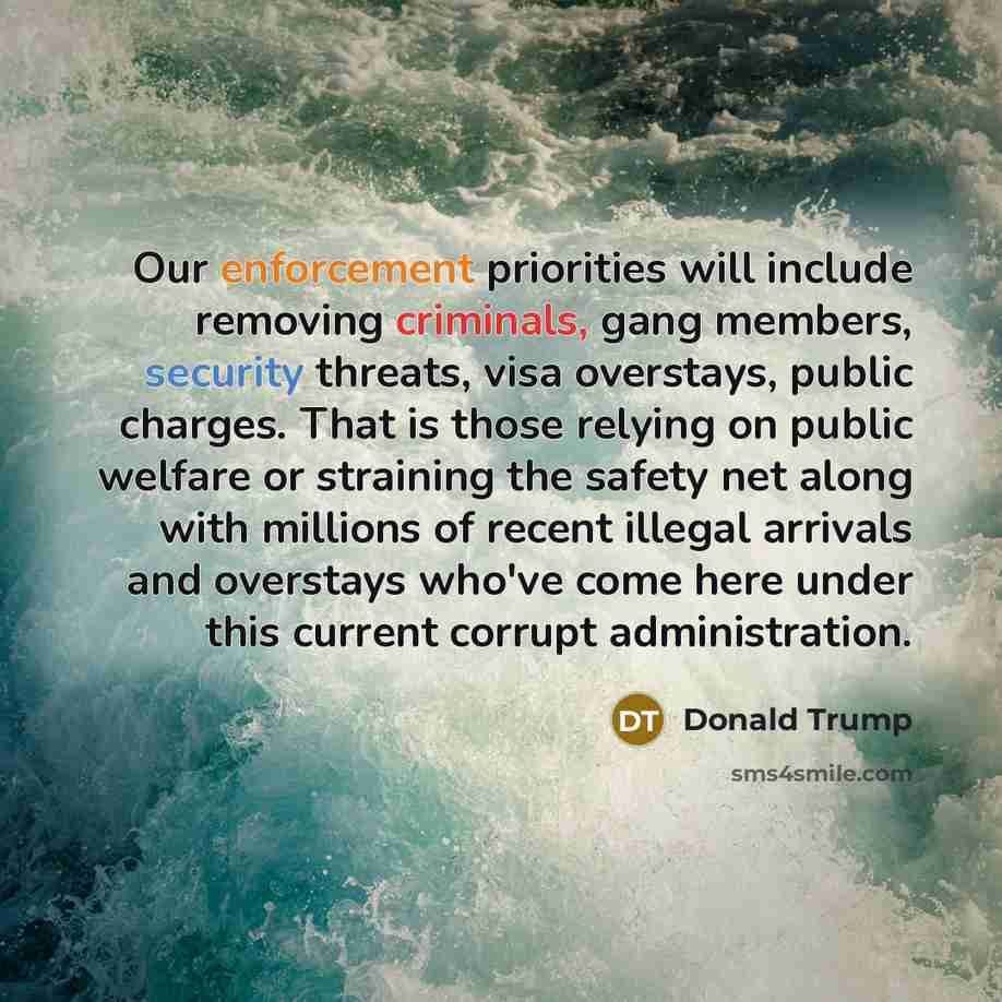 “Our enforcement priorities will include removing criminals, gang members, security threats, visa overstays, public charges. That is those relying on public welfare or straining the safety net along with millions of recent illegal arrivals and overstays who've come here under this current corrupt…” quote by Donald Trump