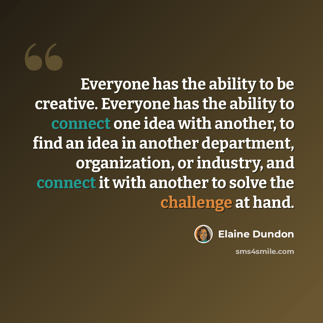 “Everyone has the ability to be creative. Everyone has the ability to connect one idea with another, to find an idea in another department, organization, or industry, and connect it with another to solve the challenge at hand.” quote by Elaine Dundon