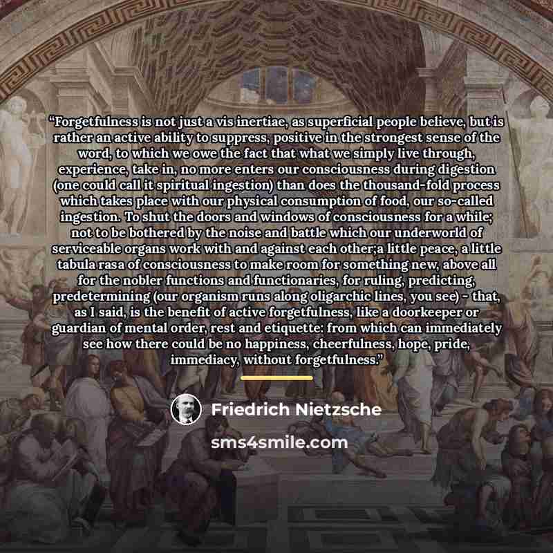 “Forgetfulness is not just a vis inertiae, as superficial people believe, but is rather an active ability to suppress, positive in the strongest sense of the word, to which we owe the fact that what we simply live through, experience, take in, no more enters our consciousness during digestion (one…” quote by Friedrich Nietzsche