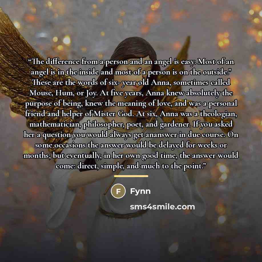 “The difference from a person and an angel is easy. Most of an angel is in the inside and most of a person is on the outside." These are the words of six- year old Anna, sometimes called Mouse, Hum, or Joy. At five years, Anna knew absolutely the purpose of being, knew the meaning of love, and was…” quote by Fynn
