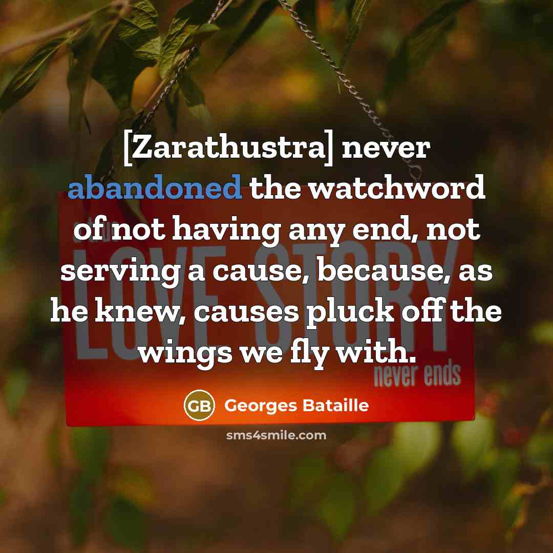 “[Zarathustra] never abandoned the watchword of not having any end, not serving a cause, because, as he knew, causes pluck off the wings we fly with.” quote by Georges Bataille