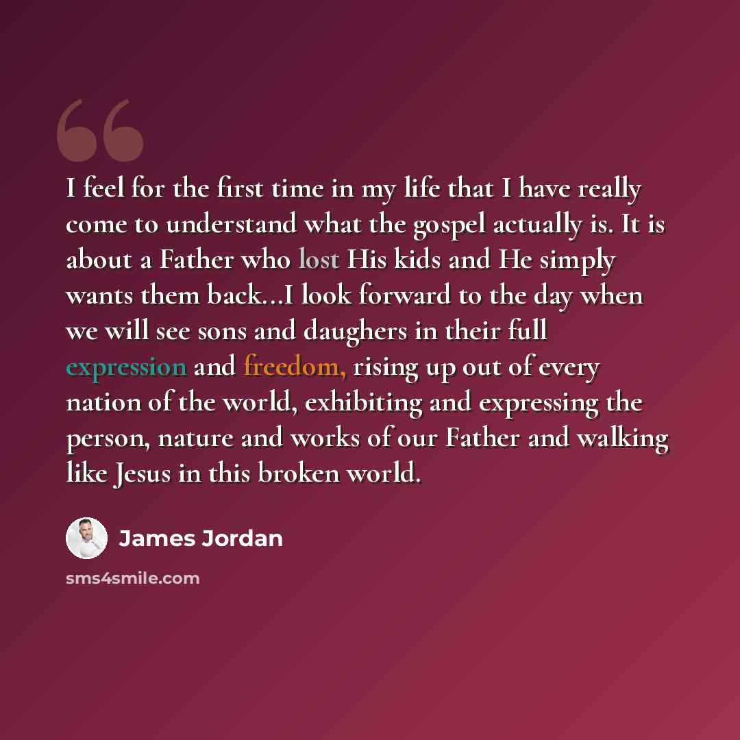 “I feel for the first time in my life that I have really come to understand what the gospel actually is. It is about a Father who lost His kids and He simply wants them back...I look forward to the day when we will see sons and daughers in their full expression and freedom, rising up out of every…” quote by James Jordan