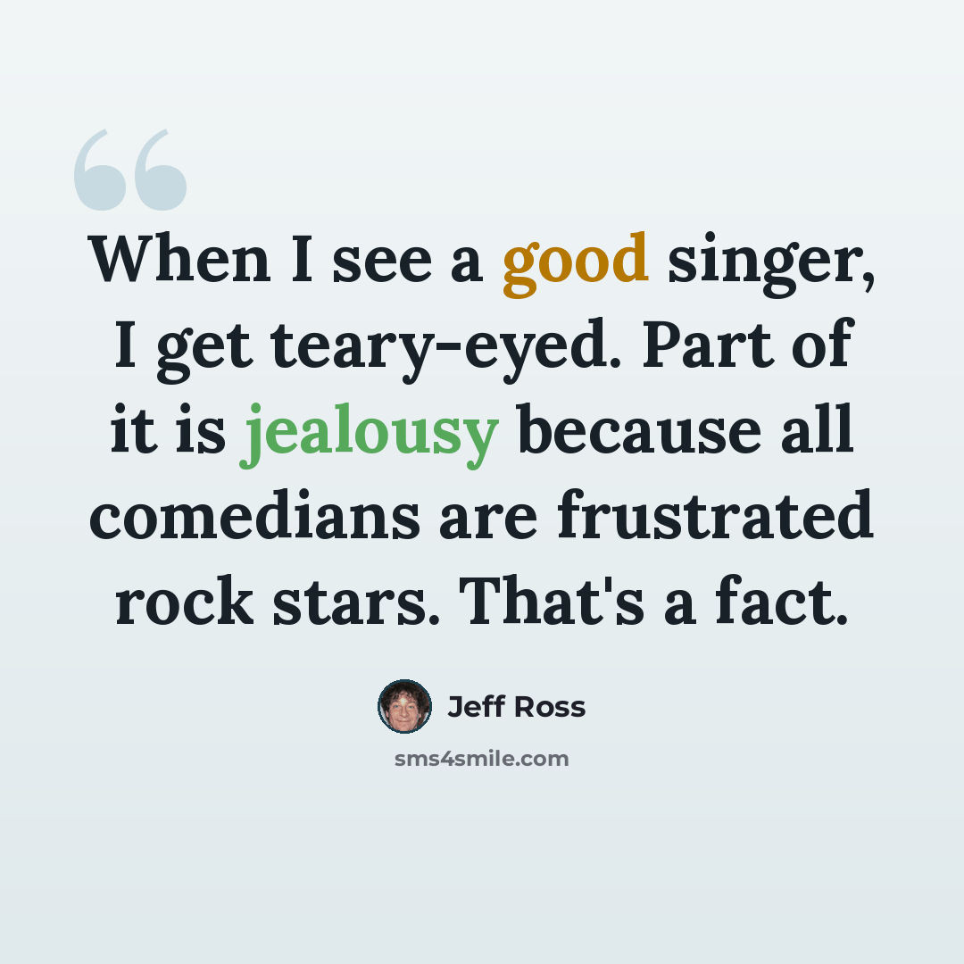 “When I see a good singer, I get teary-eyed. Part of it is jealousy because all comedians are frustrated rock stars. That's a fact.” quote by Jeff Ross