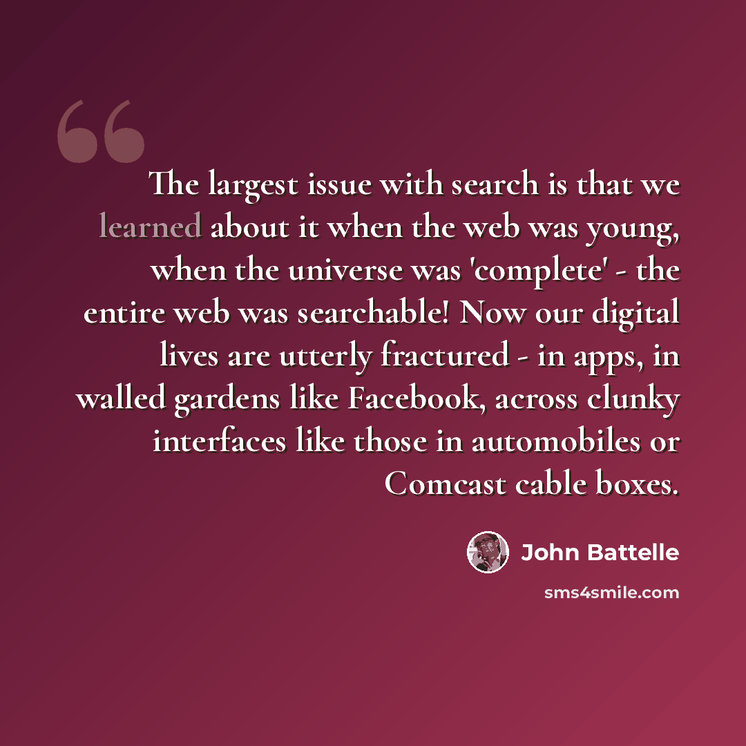 “The largest issue with search is that we learned about it when the web was young, when the universe was 'complete' - the entire web was searchable! Now our digital lives are utterly fractured - in apps, in walled gardens like Facebook, across clunky interfaces like those in automobiles or Comcast…” quote by John Battelle