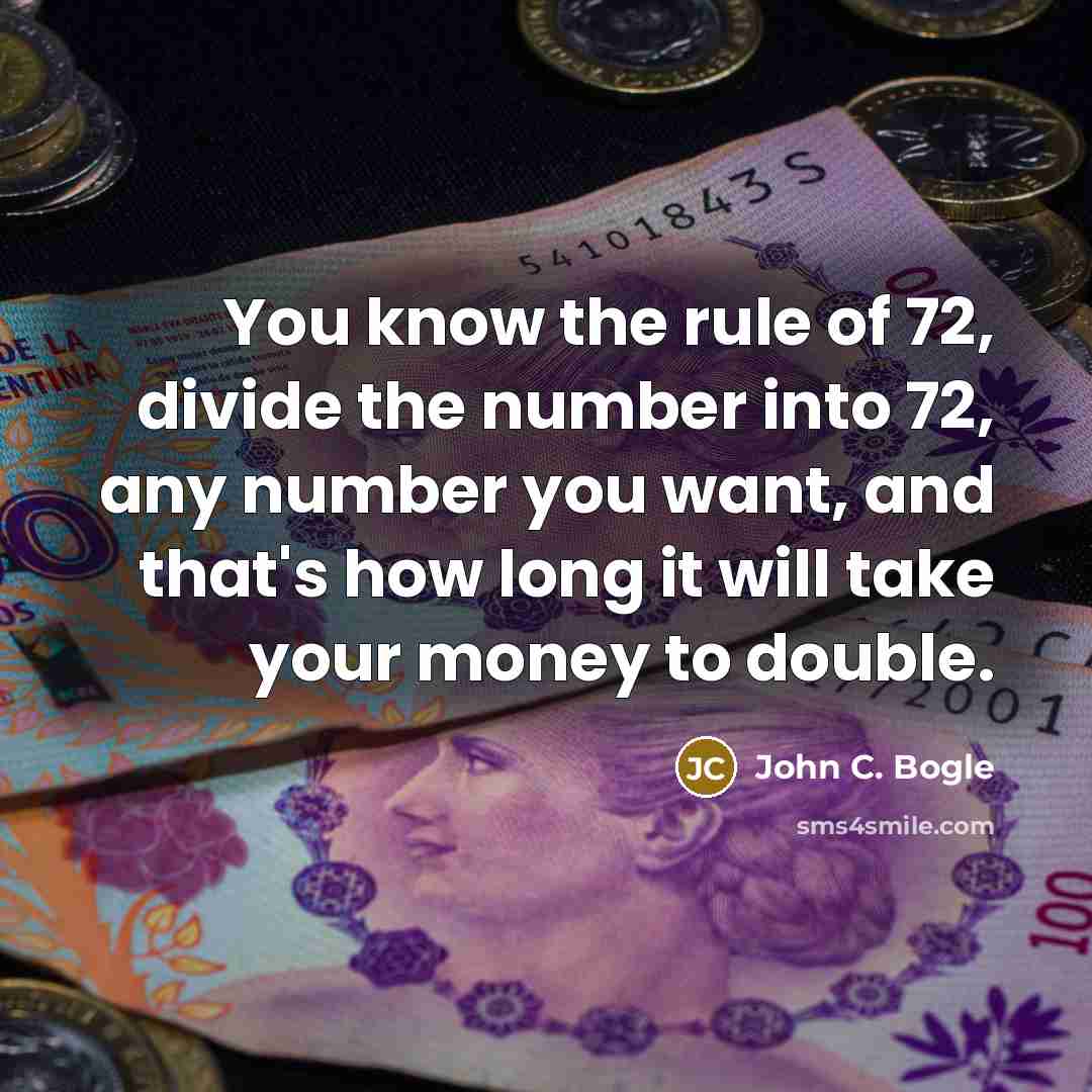 “You know the rule of 72, divide the number into 72, any number you want, and that's how long it will take your money to double.” quote by John C. Bogle