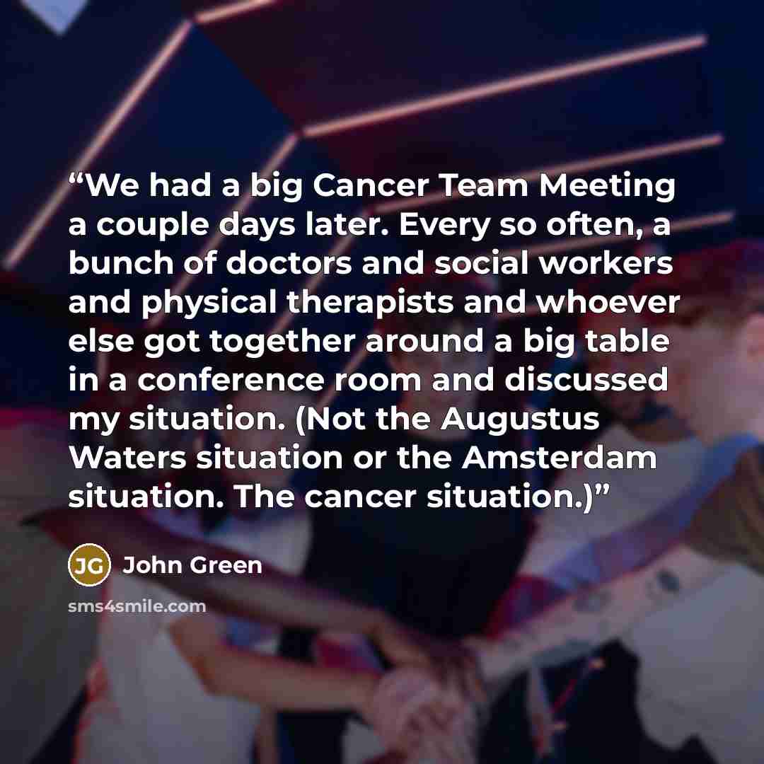 “We had a big Cancer Team Meeting a couple days later. Every so often, a bunch of doctors and social workers and physical therapists and whoever else got together around a big table in a conference room and discussed my situation. (Not the Augustus Waters situation or the Amsterdam situation. The…” quote by John Green