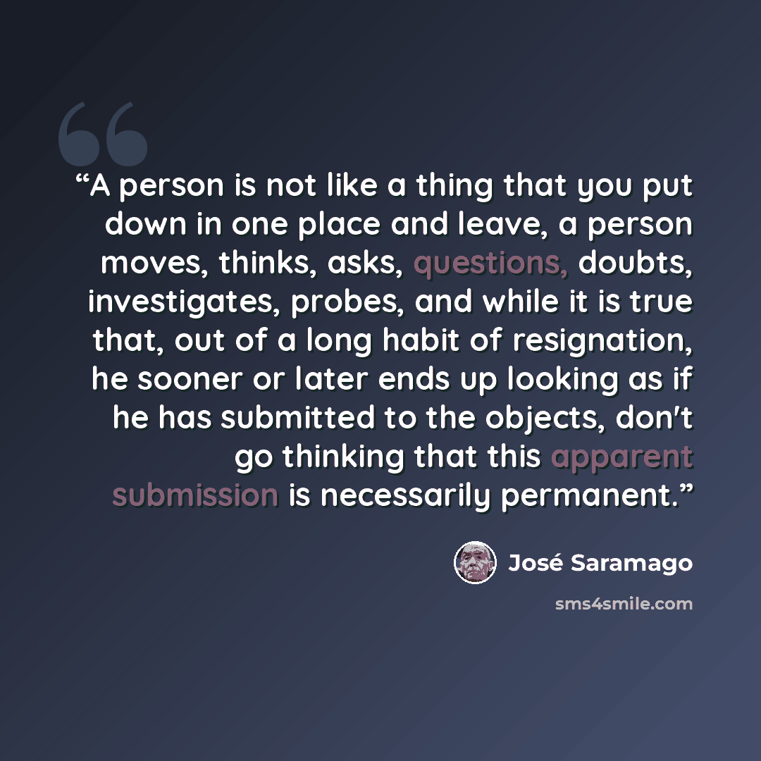 “A person is not like a thing that you put down in one place and leave, a person moves, thinks, asks, questions, doubts, investigates, probes, and while it is true that, out of a long habit of resignation, he sooner or later ends up looking as if he has submitted to the objects, don't go thinking…” quote by José Saramago