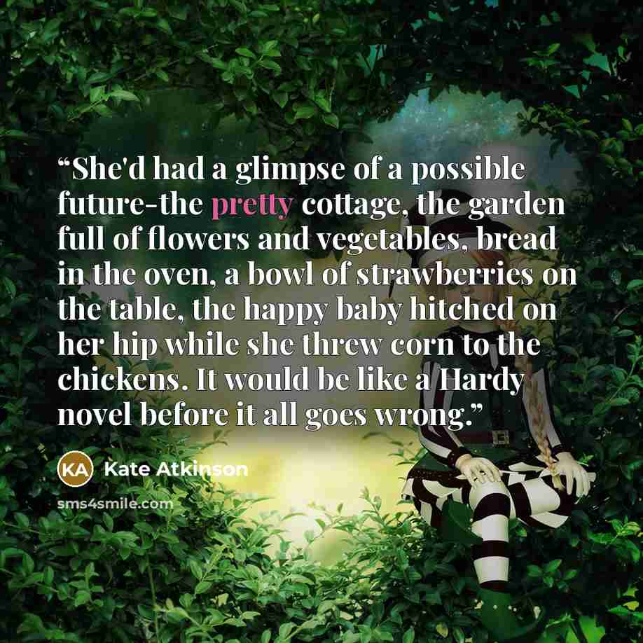 “She'd had a glimpse of a possible future-the pretty cottage, the garden full of flowers and vegetables, bread in the oven, a bowl of strawberries on the table, the happy baby hitched on her hip while she threw corn to the chickens. It would be like a Hardy novel before it all goes wrong.” quote by Kate Atkinson