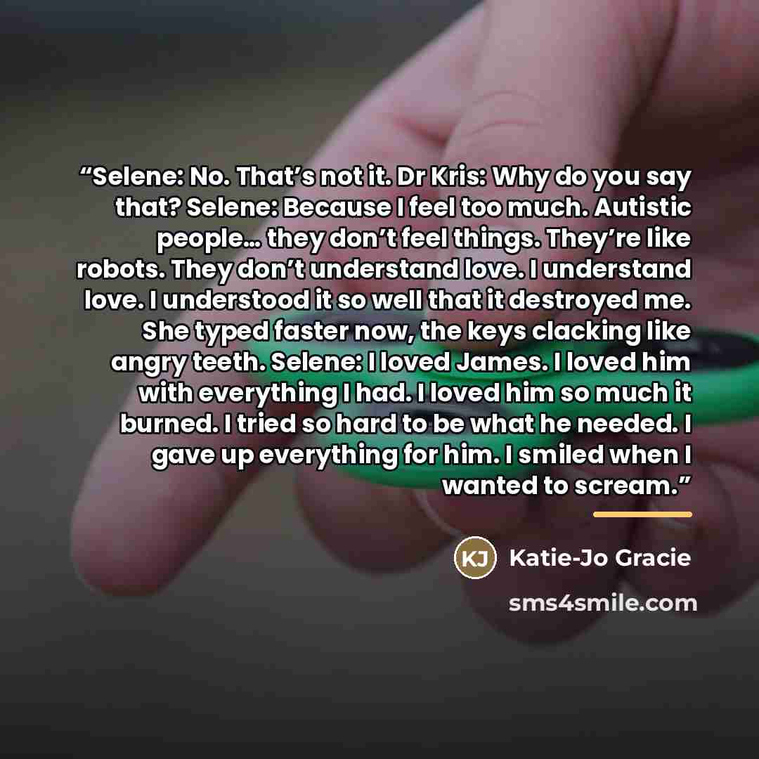 “Selene: No. That’s not it. Dr Kris: Why do you say that? Selene: Because I feel too much. Autistic people… they don’t feel things. They’re like robots. They don’t understand love. I understand love. I understood it so well that it destroyed me. She typed faster now, the keys clacking like angry…” quote by Katie-Jo Gracie