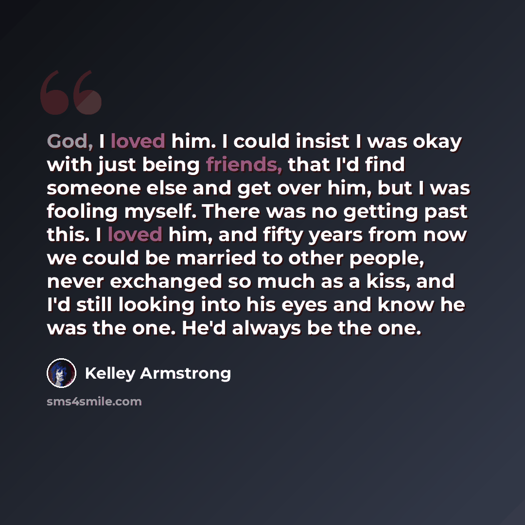 “God, I loved him. I could insist I was okay with just being friends, that I'd find someone else and get over him, but I was fooling myself. There was no getting past this. I loved him, and fifty years from now we could be married to other people, never exchanged so much as a kiss, and I'd still…” quote by Kelley Armstrong