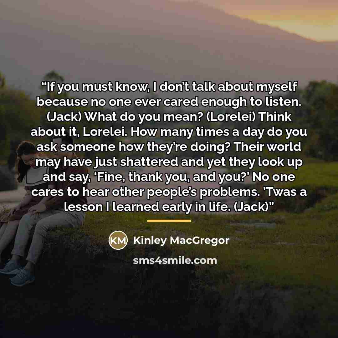 “If you must know, I don’t talk about myself because no one ever cared enough to listen. (Jack) What do you mean? (Lorelei) Think about it, Lorelei. How many times a day do you ask someone how they’re doing? Their world may have just shattered and yet they look up and say, ‘Fine, thank you, and…” quote by Kinley MacGregor