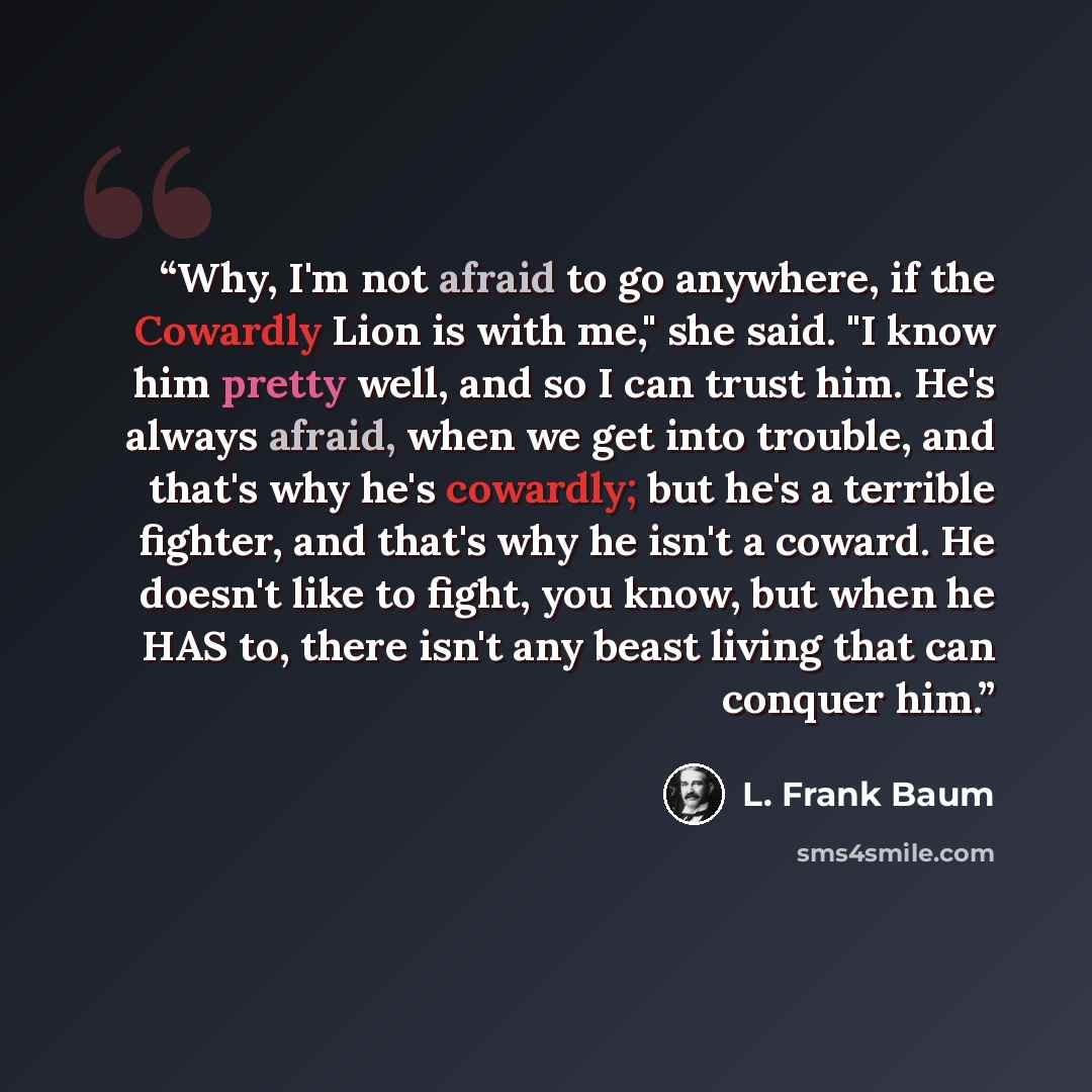 “Why, I'm not afraid to go anywhere, if the Cowardly Lion is with me," she said. "I know him pretty well, and so I can trust him. He's always afraid, when we get into trouble, and that's why he's cowardly; but he's a terrible fighter, and that's why he isn't a coward. He doesn't like to fight, you…” quote by L. Frank Baum