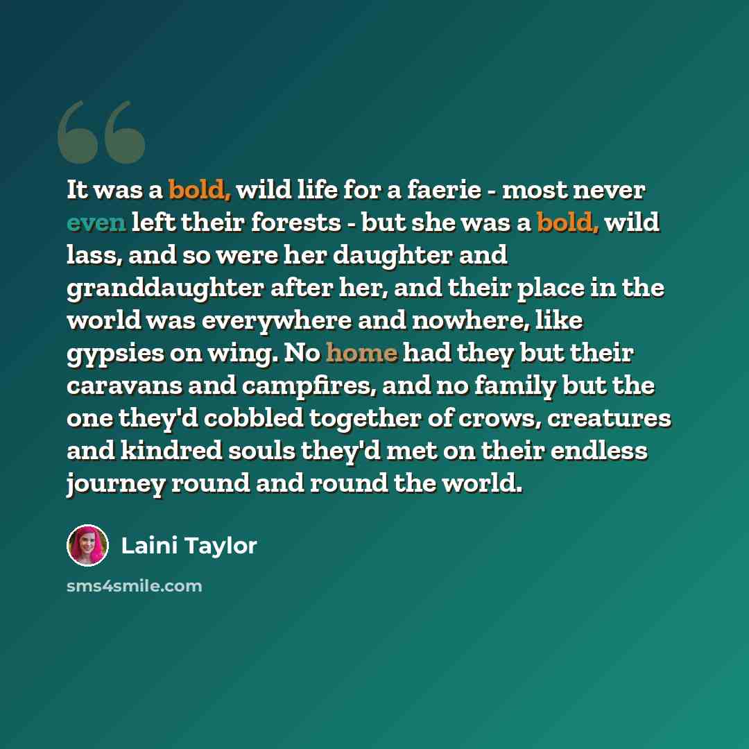 “It was a bold, wild life for a faerie - most never even left their forests - but she was a bold, wild lass, and so were her daughter and granddaughter after her, and their place in the world was everywhere and nowhere, like gypsies on wing. No home had they but their caravans and campfires, and no…” quote by Laini Taylor