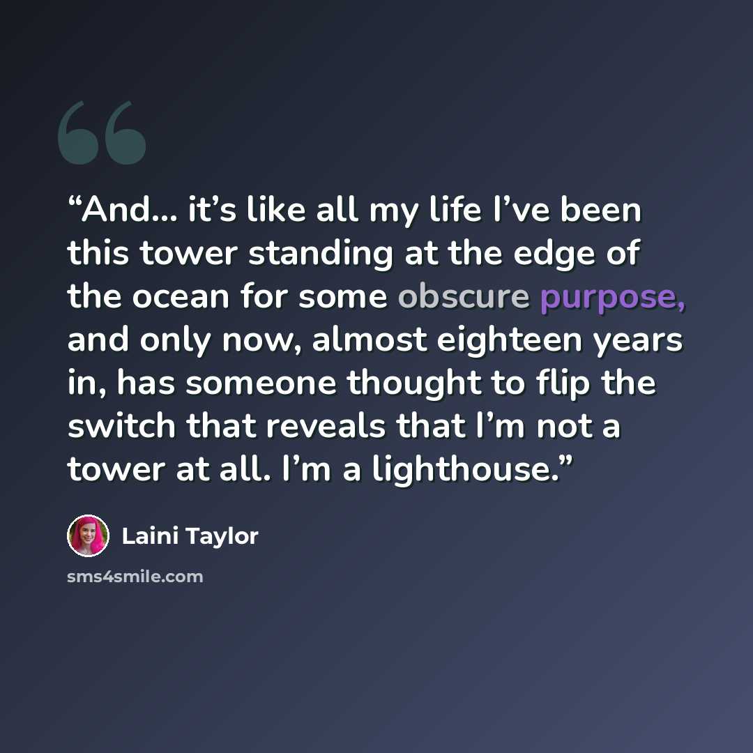 “And… it’s like all my life I’ve been this tower standing at the edge of the ocean for some obscure purpose, and only now, almost eighteen years in, has someone thought to flip the switch that reveals that I’m not a tower at all. I’m a lighthouse.” quote by Laini Taylor