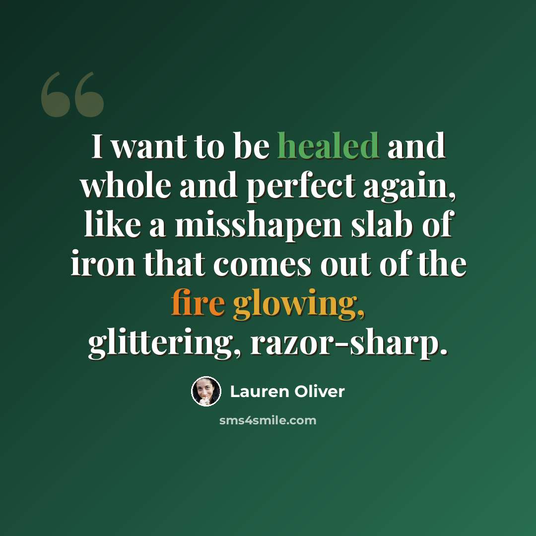 “I want to be healed and whole and perfect again, like a misshapen slab of iron that comes out of the fire glowing, glittering, razor-sharp.” quote by Lauren Oliver
