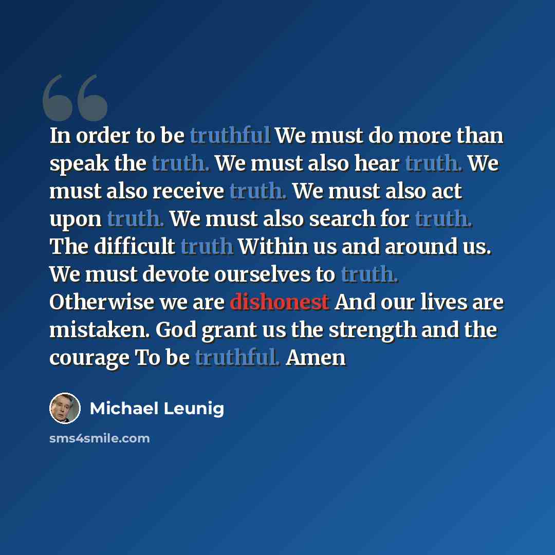 “In order to be truthful We must do more than speak the truth. We must also hear truth. We must also receive truth. We must also act upon truth. We must also search for truth. The difficult truth Within us and around us. We must devote ourselves to truth. Otherwise we are dishonest And our lives…” quote by Michael Leunig
