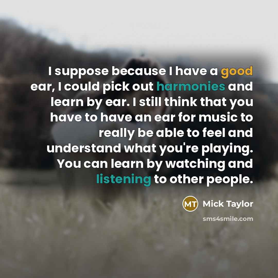 “I suppose because I have a good ear, I could pick out harmonies and learn by ear. I still think that you have to have an ear for music to really be able to feel and understand what you're playing. You can learn by watching and listening to other people.” quote by Mick Taylor