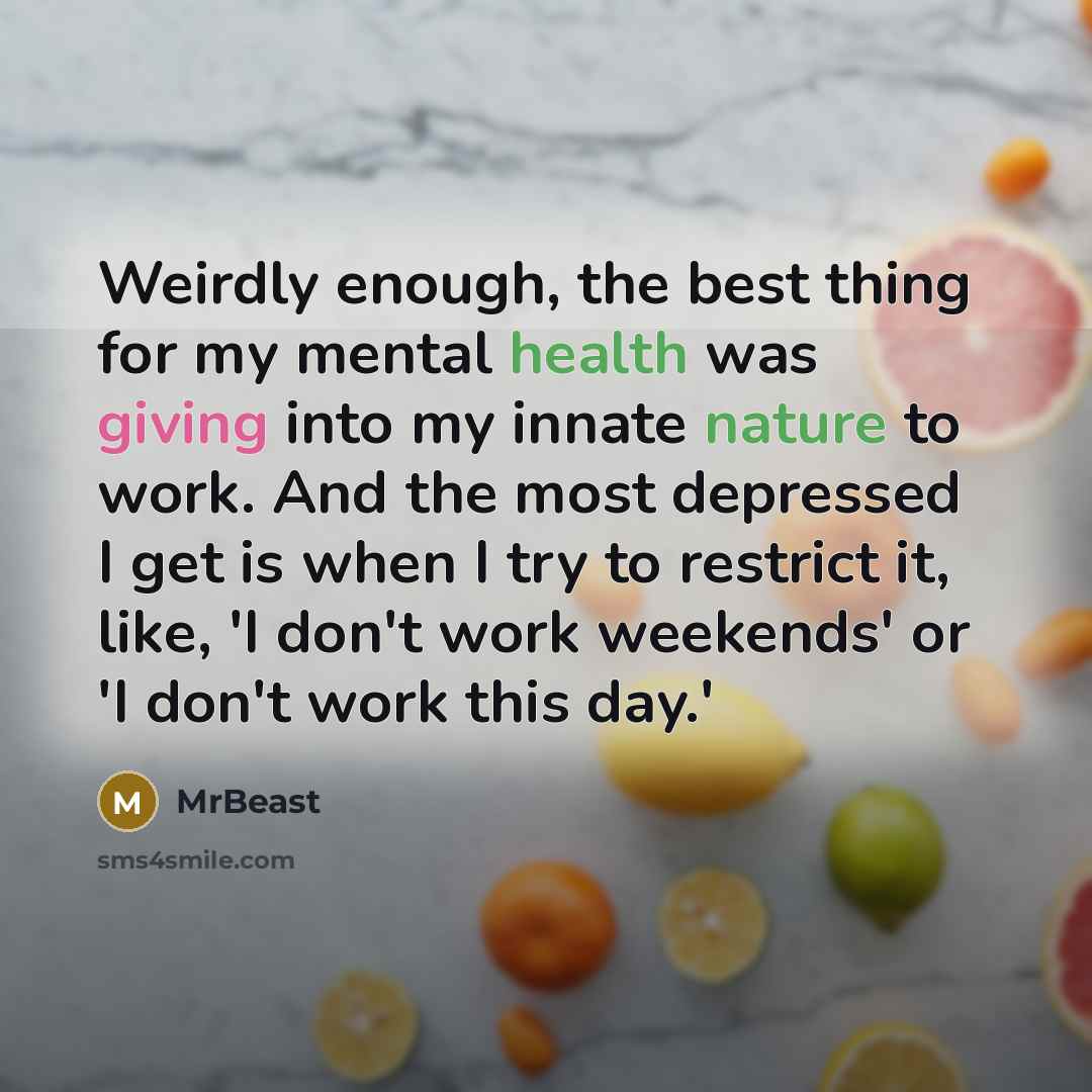 “Weirdly enough, the best thing for my mental health was giving into my innate nature to work. And the most depressed I get is when I try to restrict it, like, 'I don't work weekends' or 'I don't work this day.'” quote by MrBeast