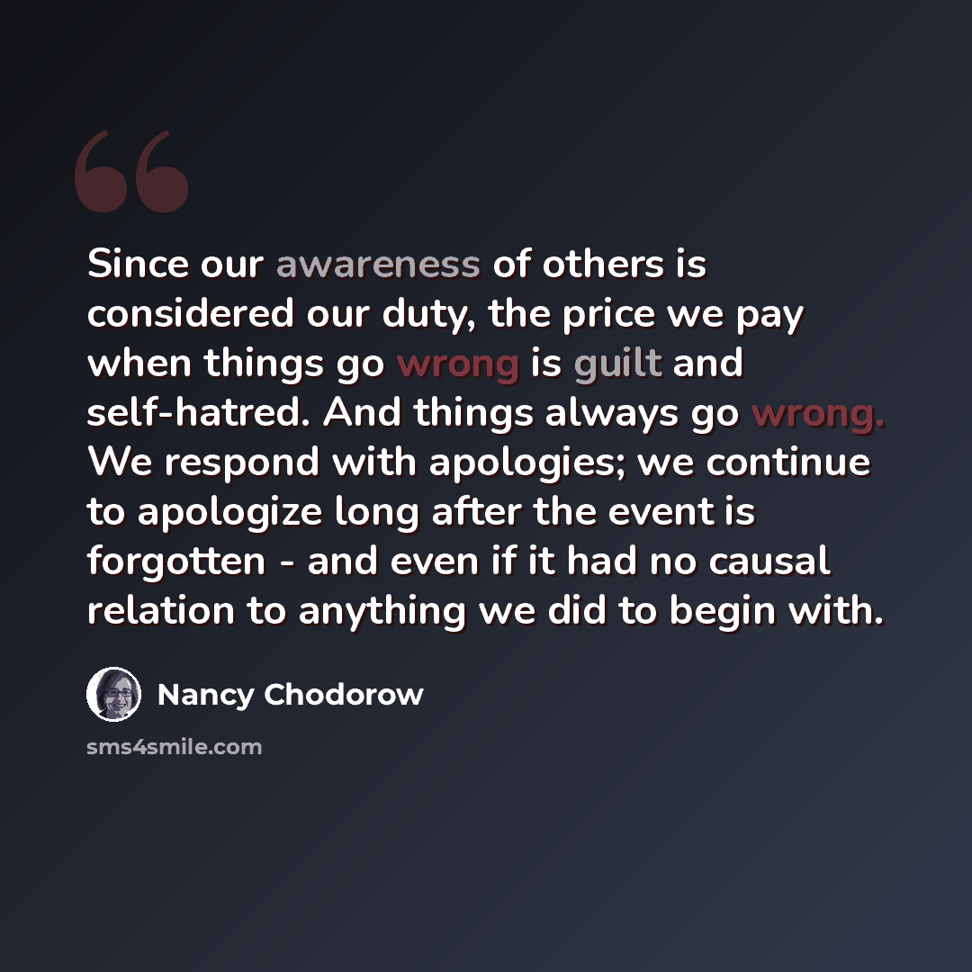 “Since our awareness of others is considered our duty, the price we pay when things go wrong is guilt and self-hatred. And things always go wrong. We respond with apologies; we continue to apologize long after the event is forgotten - and even if it had no causal relation to anything we did to…” quote by Nancy Chodorow