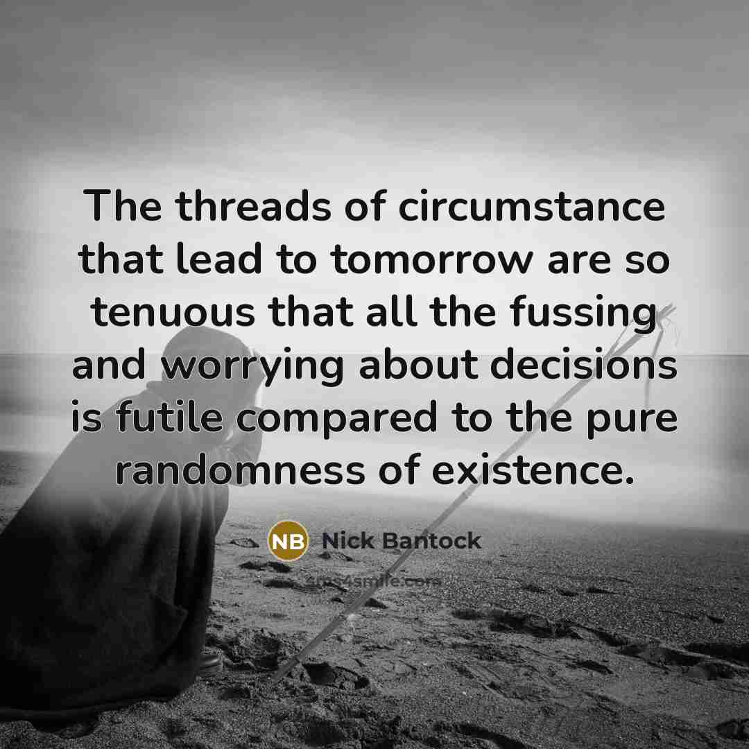 “The threads of circumstance that lead to tomorrow are so tenuous that all the fussing and worrying about decisions is futile compared to the pure randomness of existence.” quote by Nick Bantock
