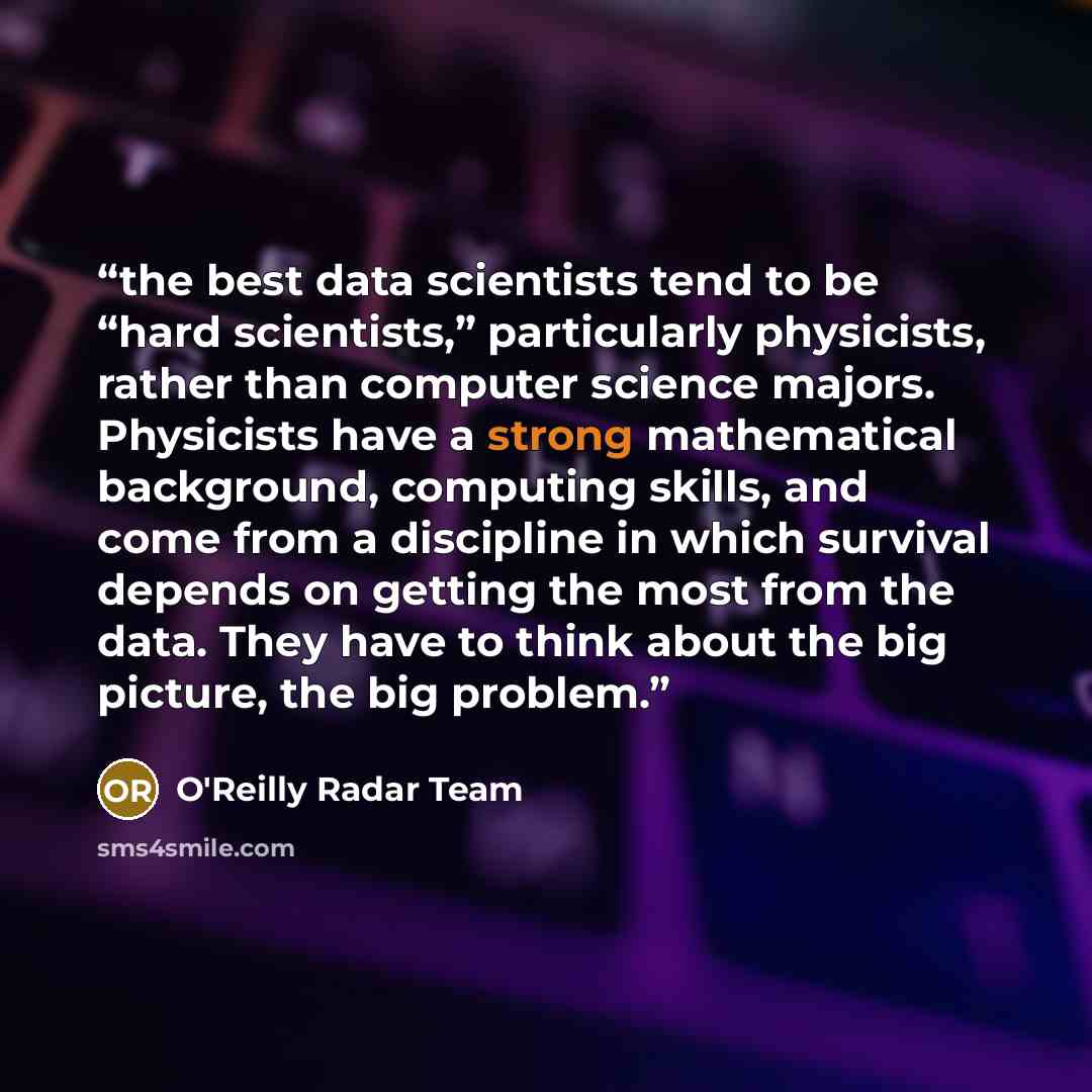 “the best data scientists tend to be “hard scientists,” particularly physicists, rather than computer science majors. Physicists have a strong mathematical background, computing skills, and come from a discipline in which survival depends on getting the most from the data. They have to think about…” quote by O'Reilly Radar Team