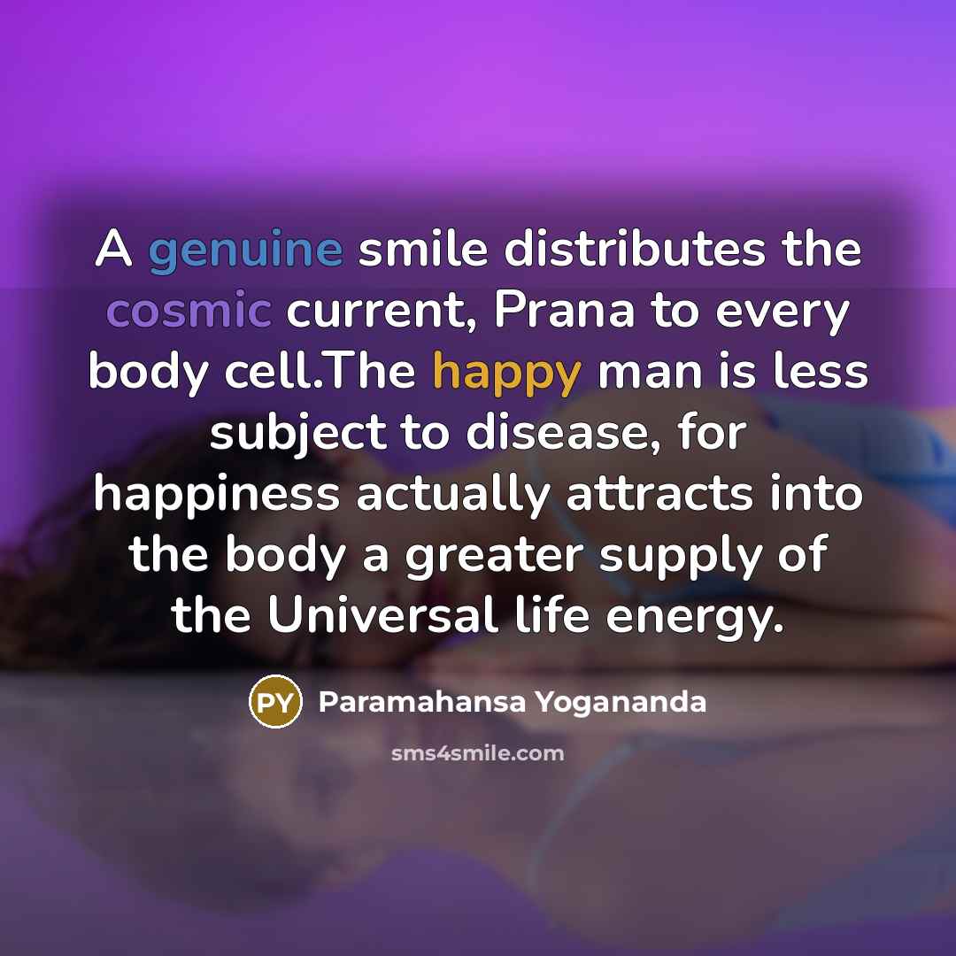“A genuine smile distributes the cosmic current, Prana to every body cell.The happy man is less subject to disease, for happiness actually attracts into the body a greater supply of the Universal life energy.” quote by Paramahansa Yogananda