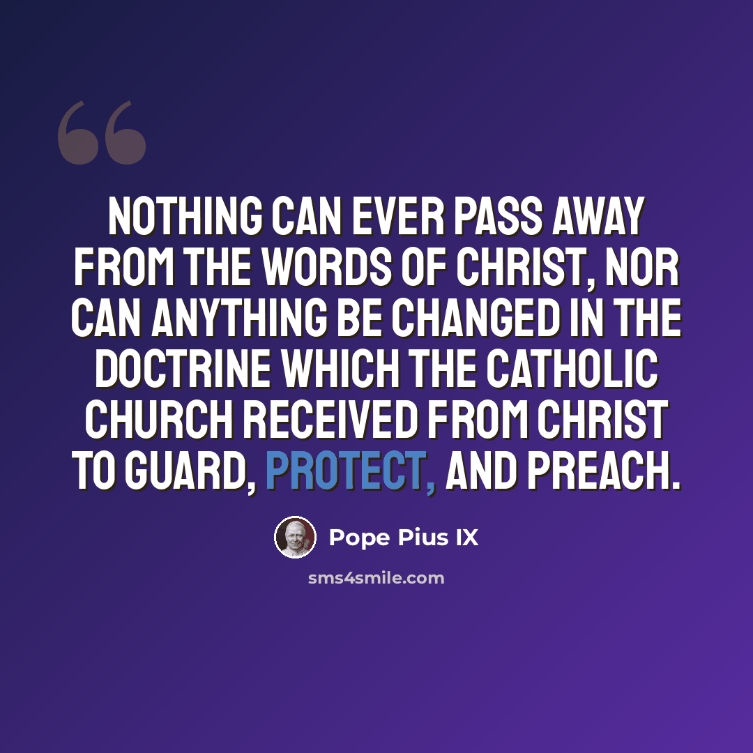 “Nothing can ever pass away from the words of Christ, nor can anything be changed in the doctrine which the Catholic Church received from Christ to guard, protect, and preach.” quote by Pope Pius IX