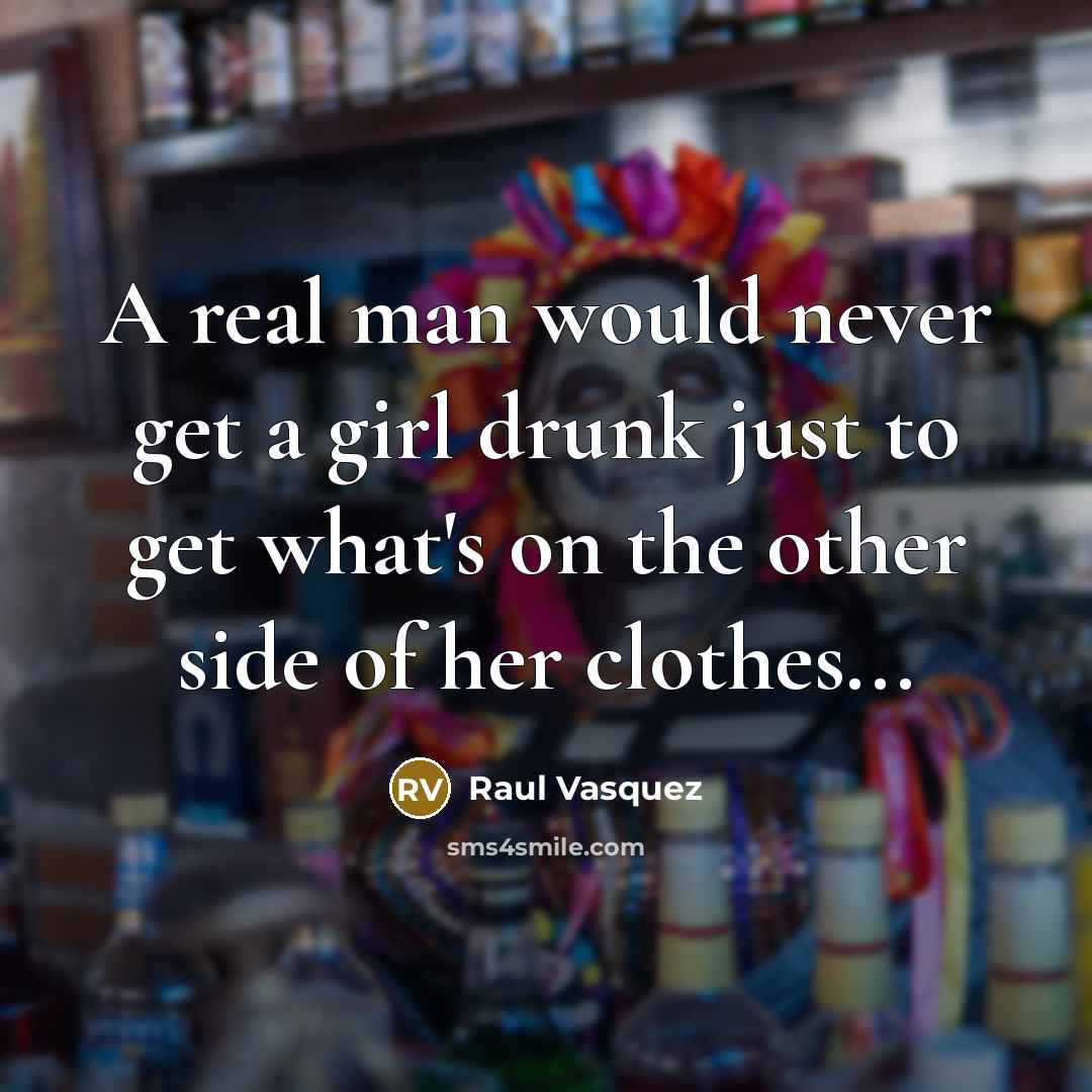 “A real man would never get a girl drunk just to get what's on the other side of her clothes...” quote by Raul Vasquez