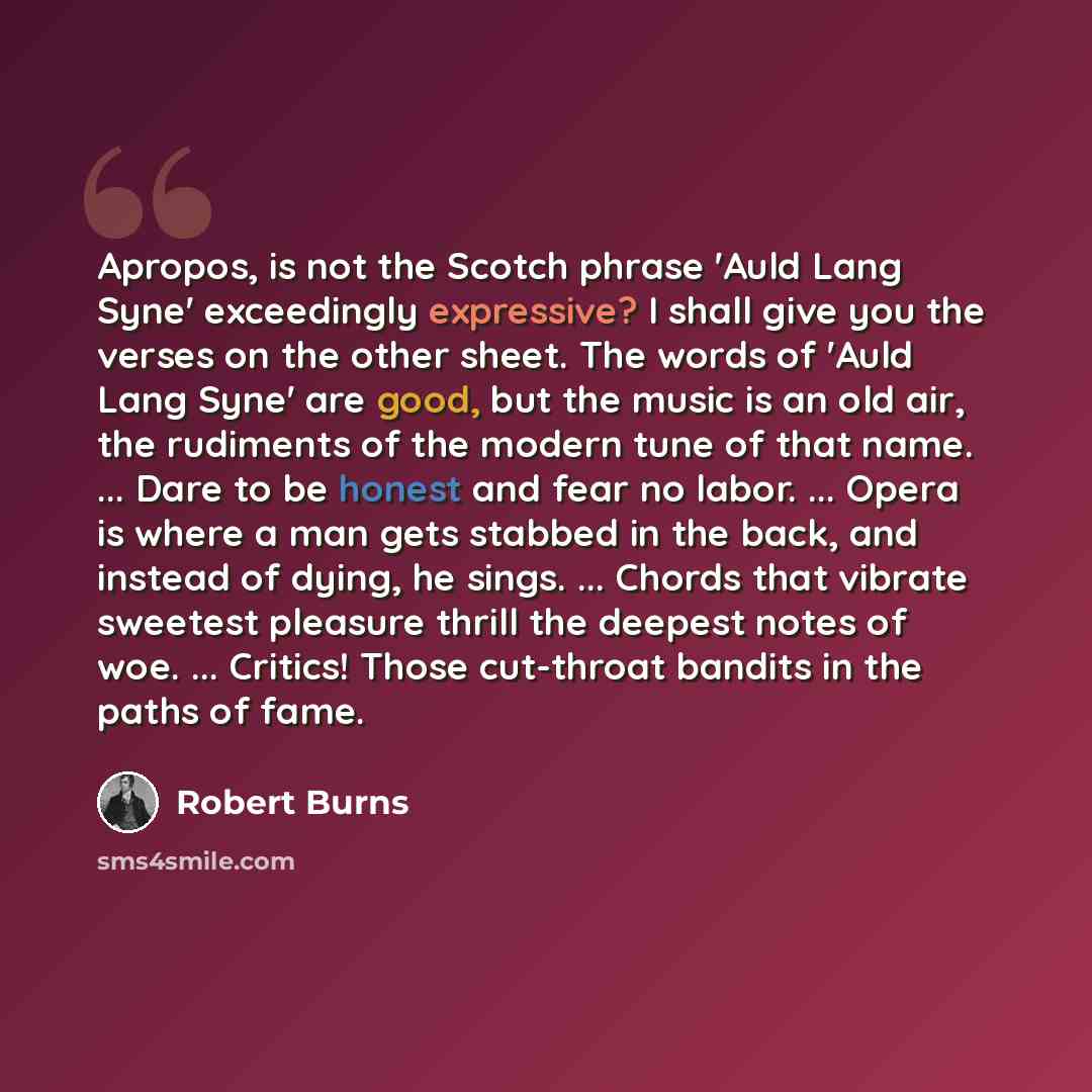 “Apropos, is not the Scotch phrase 'Auld Lang Syne' exceedingly expressive? I shall give you the verses on the other sheet. The words of 'Auld Lang Syne' are good, but the music is an old air, the rudiments of the modern tune of that name. ... Dare to be honest and fear no labor. ... Opera is where…” quote by Robert Burns
