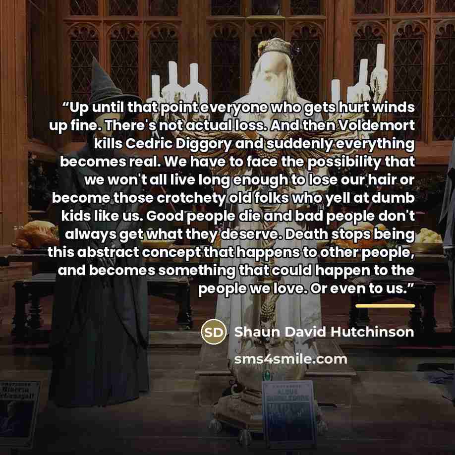 “Up until that point everyone who gets hurt winds up fine. There's not actual loss. And then Voldemort kills Cedric Diggory and suddenly everything becomes real. We have to face the possibility that we won't all live long enough to lose our hair or become those crotchety old folks who yell at dumb…” quote by Shaun David Hutchinson