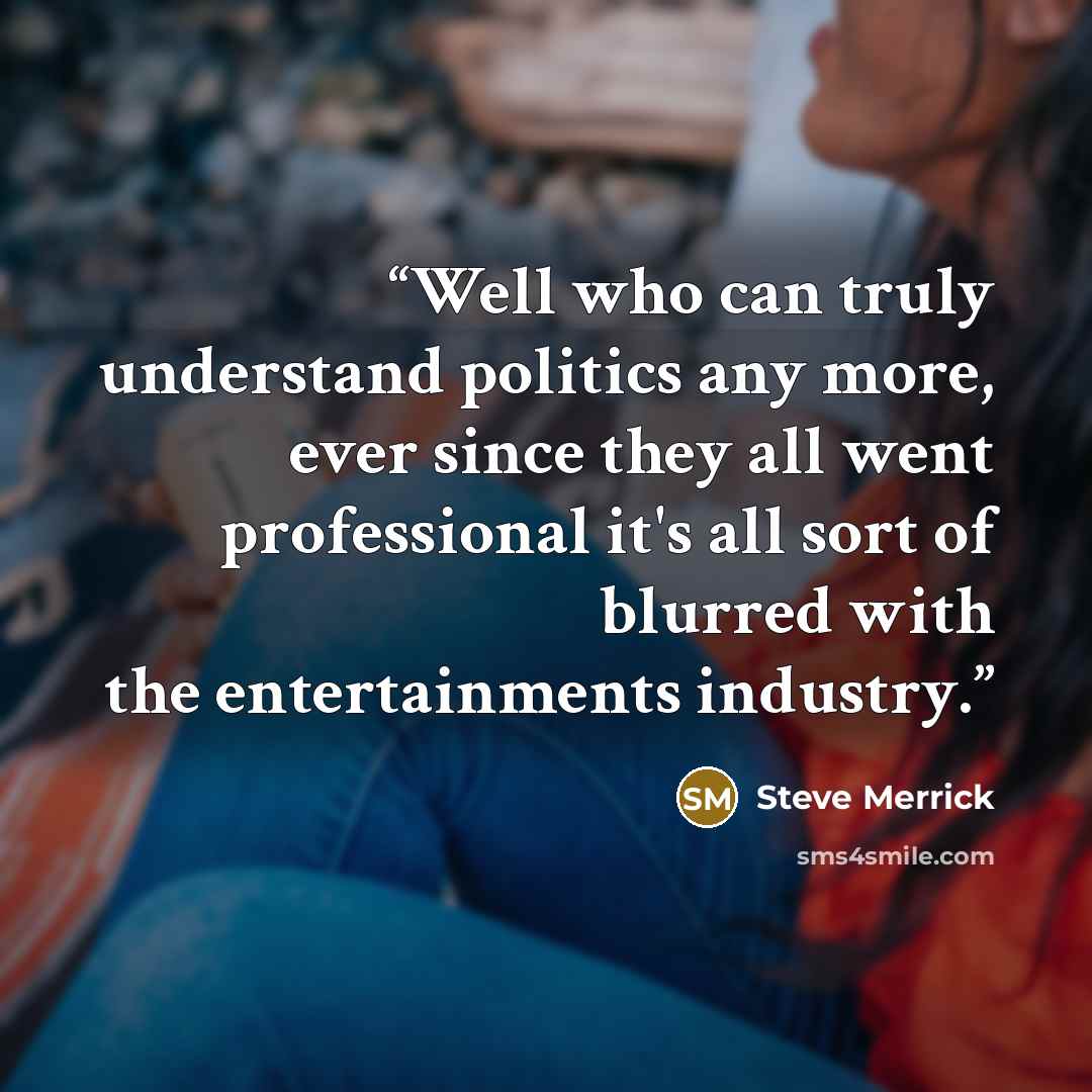 “Well who can truly understand politics any more, ever since they all went professional it's all sort of blurred with the entertainments industry.” quote by Steve Merrick