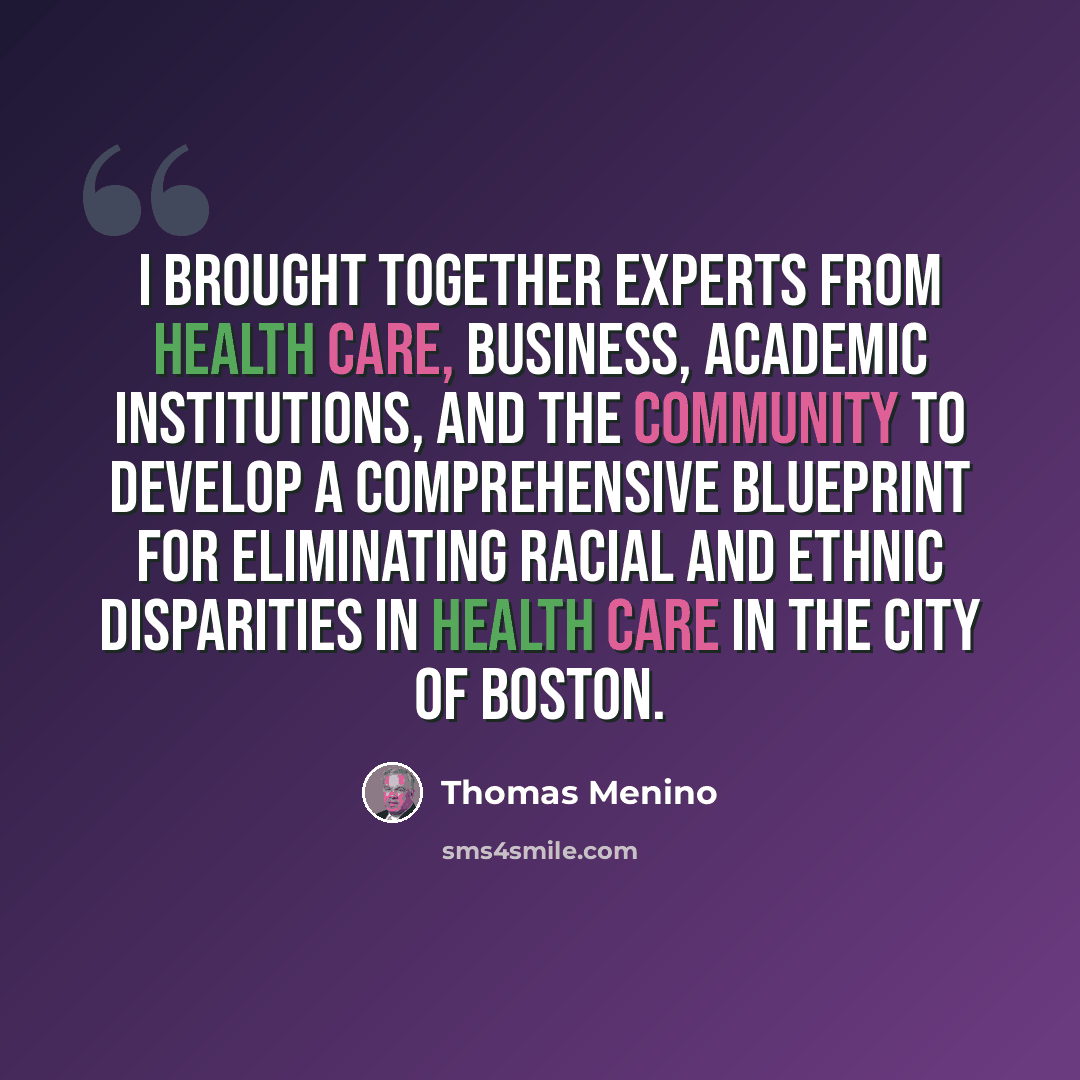 “I brought together experts from health care, business, academic institutions, and the community to develop a comprehensive blueprint for eliminating racial and ethnic disparities in health care in the City of Boston.” quote by Thomas Menino