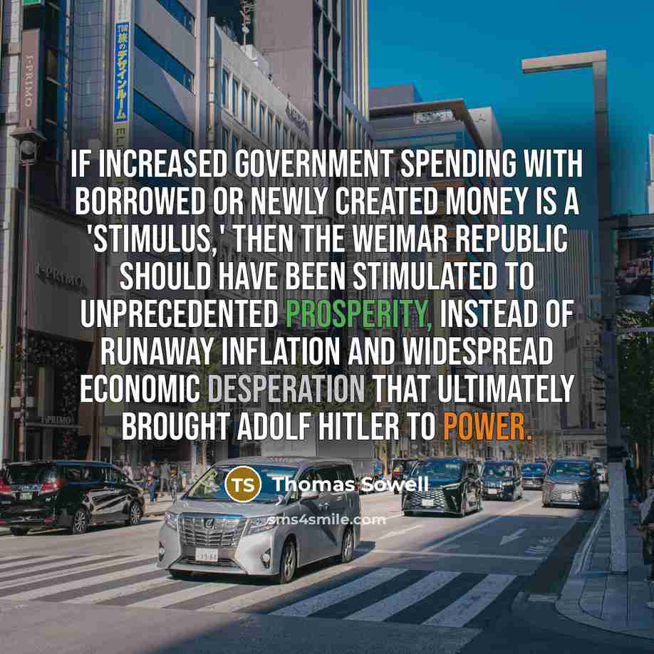 “If increased government spending with borrowed or newly created money is a 'stimulus,' then the Weimar Republic should have been stimulated to unprecedented prosperity, instead of runaway inflation and widespread economic desperation that ultimately brought Adolf Hitler to power.” quote by Thomas Sowell