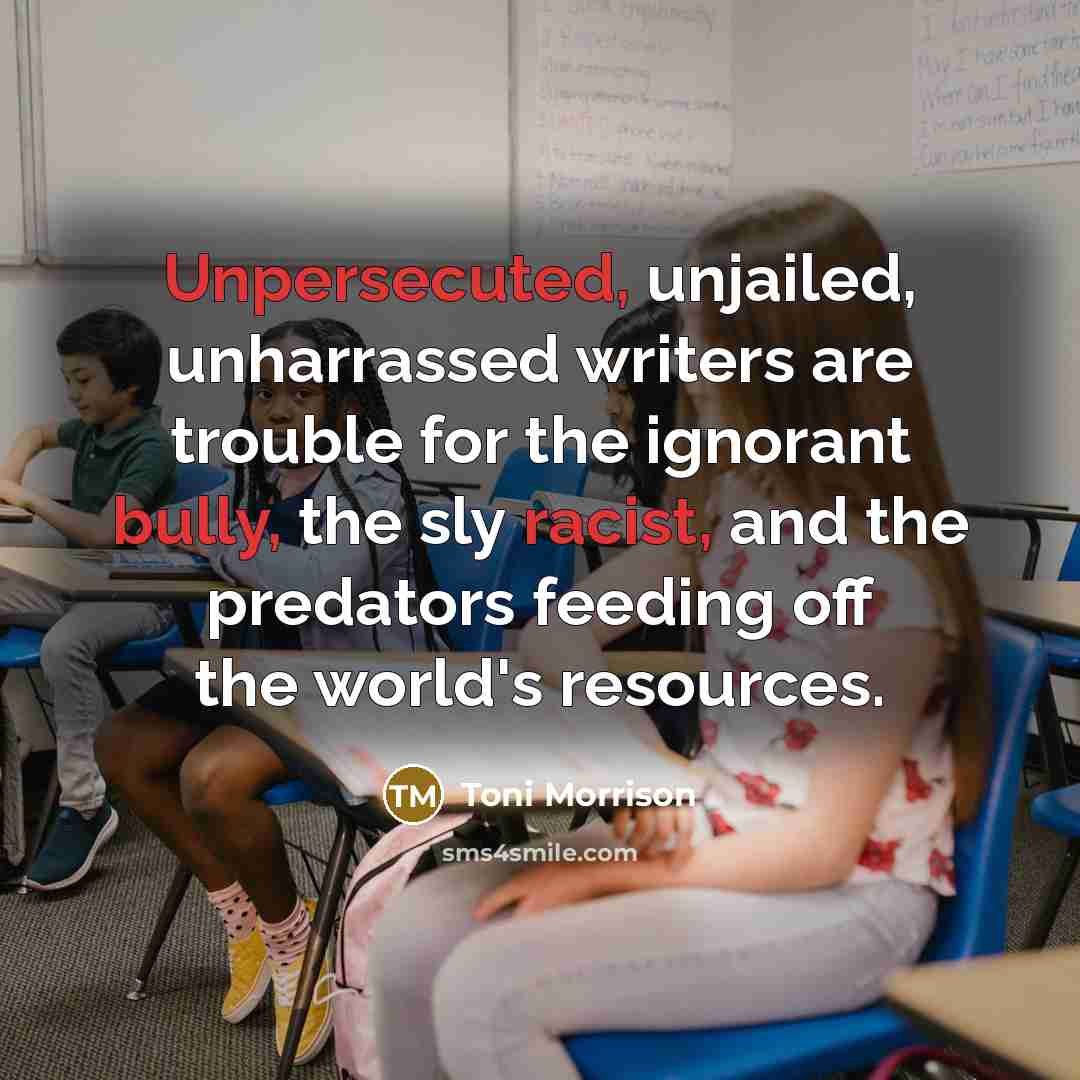 “Unpersecuted, unjailed, unharrassed writers are trouble for the ignorant bully, the sly racist, and the predators feeding off the world's resources.” quote by Toni Morrison