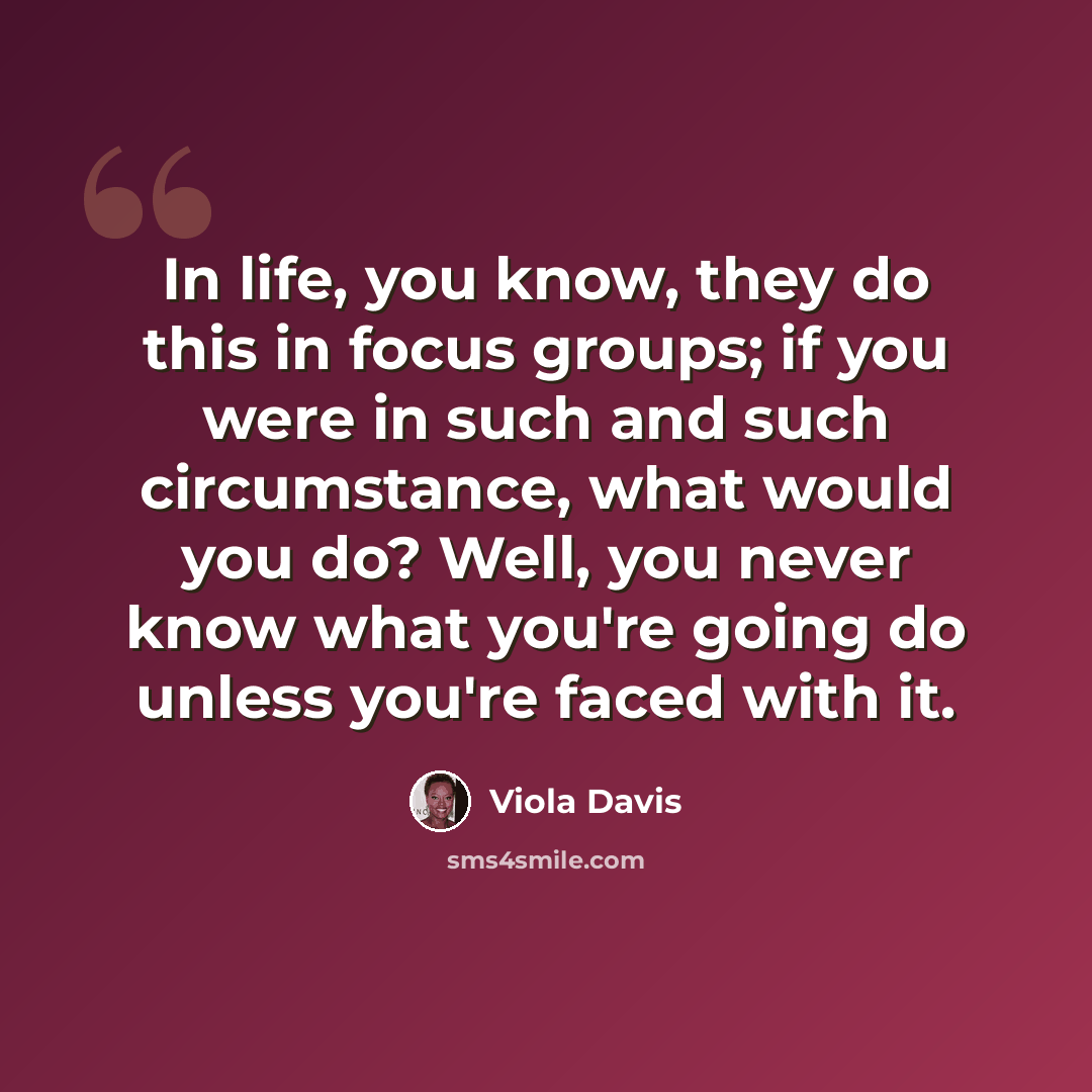 “In life, you know, they do this in focus groups; if you were in such and such circumstance, what would you do? Well, you never know what you're going do unless you're faced with it.” quote by Viola Davis